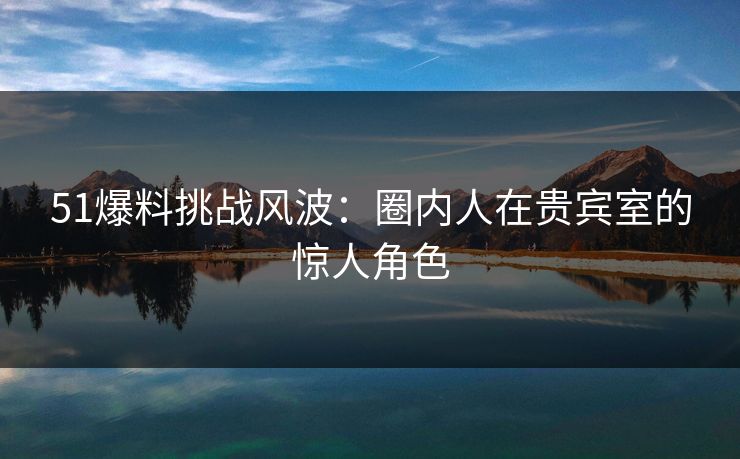 51爆料挑战风波：圈内人在贵宾室的惊人角色