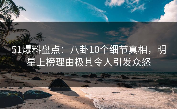 51爆料盘点：八卦10个细节真相，明星上榜理由极其令人引发众怒