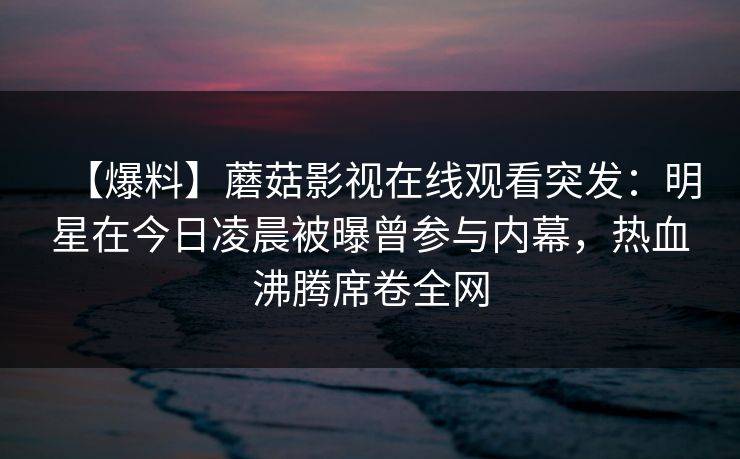 【爆料】蘑菇影视在线观看突发：明星在今日凌晨被曝曾参与内幕，热血沸腾席卷全网