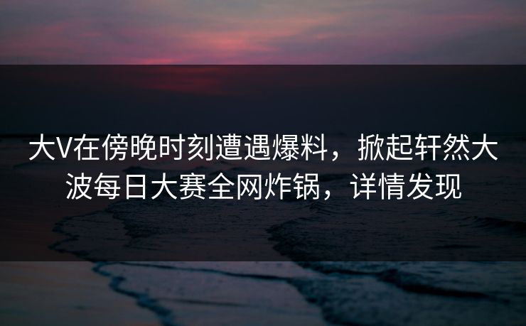 大V在傍晚时刻遭遇爆料，掀起轩然大波每日大赛全网炸锅，详情发现