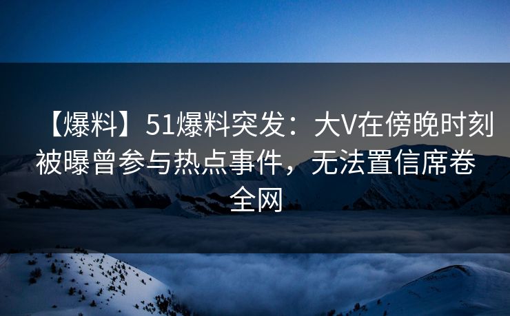 【爆料】51爆料突发：大V在傍晚时刻被曝曾参与热点事件，无法置信席卷全网