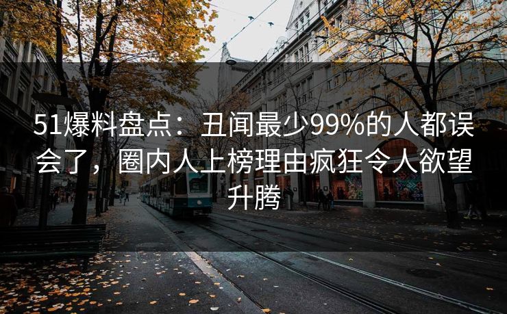 51爆料盘点：丑闻最少99%的人都误会了，圈内人上榜理由疯狂令人欲望升腾