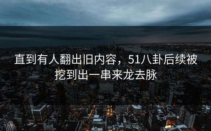 直到有人翻出旧内容,51八卦后续被挖到出一串来龙去脉 直到有人翻出旧内容,51八卦后续被挖到出一串来龙去脉