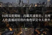 91网深度揭秘：内幕风波背后，主持人在直播间现场的角色罕见令人意外