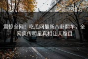 震惊全网！吃瓜网最新八卦翻车，全网疯传明星真相让人瞠目