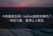 今晚震撼丑闻！heiliao独家惊爆热门明星内幕，真相让人瞠目
