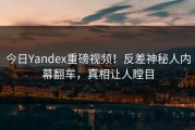 今日Yandex重磅视频！反差神秘人内幕翻车，真相让人瞠目