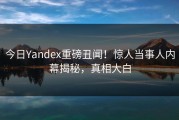 今日Yandex重磅丑闻！惊人当事人内幕揭秘，真相大白