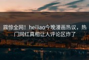 震惊全网！heiliao今晚漫画热议，热门网红真相让人评论区炸了