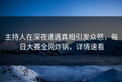 主持人在深夜遭遇真相引发众怒，每日大赛全网炸锅，详情速看