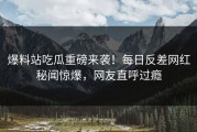 爆料站吃瓜重磅来袭！每日反差网红秘闻惊爆，网友直呼过瘾