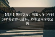 【爆料】黑料突发：当事人在中午时分被曝曾参与猛料，炸裂全网席卷全网