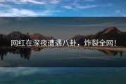 网红在深夜遭遇八卦，炸裂全网！