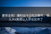 震惊全网！爆料站今日吃瓜翻车，惊人大V真相让人评论区炸了
