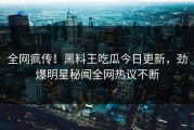 全网疯传！黑料王吃瓜今日更新，劲爆明星秘闻全网热议不断