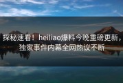 探秘速看！heiliao爆料今晚重磅更新，独家事件内幕全网热议不断