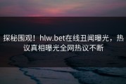 探秘围观！hlw.bet在线丑闻曝光，热议真相曝光全网热议不断