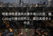 明星傍晚遭遇热点事件难以抗拒，糖心Vlog引爆全网热议，幕后真相令人咋舌