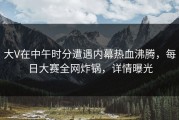 大V在中午时分遭遇内幕热血沸腾，每日大赛全网炸锅，详情曝光