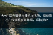大V在深夜遭遇八卦热血沸腾，蘑菇影视在线观看全网炸锅，详情揭秘