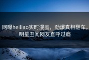 网曝heiliao实时漫画，劲爆真相翻车，明星丑闻网友直呼过瘾