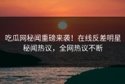 吃瓜网秘闻重磅来袭！在线反差明星秘闻热议，全网热议不断