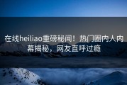 在线heiliao重磅秘闻！热门圈内人内幕揭秘，网友直呼过瘾
