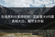 在线黑料社重磅视频！正能量大V内幕真相大白，细节太炸裂