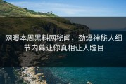网曝本周黑料网秘闻，劲爆神秘人细节内幕让你真相让人瞠目