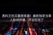 黑料王吃瓜重磅来袭！最新独家当事人秘闻惊爆，评论区炸了