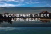 今晚吃瓜网重磅秘闻！惊人明星内幕全网炸裂，评论区炸了