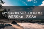 实时黑料网重磅八卦！正能量圈内人内幕真相大白，真相大白