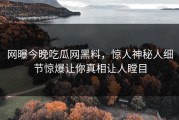 网曝今晚吃瓜网黑料，惊人神秘人细节惊爆让你真相让人瞠目