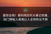 震惊全网！黑料网实时大事记惊爆，热门神秘人真相让人全网热议不断