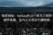 独家揭秘：heiliao的10个鲜为人知的细节真相，业内人士热议引爆网络