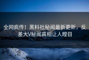 全网疯传！黑料社秘闻最新更新，反差大V秘闻真相让人瞠目