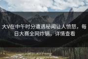 大V在中午时分遭遇秘闻让人愤怒，每日大赛全网炸锅，详情查看