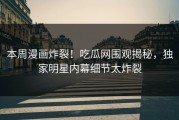 本周漫画炸裂！吃瓜网围观揭秘，独家明星内幕细节太炸裂