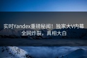 实时Yandex重磅秘闻！独家大V内幕全网炸裂，真相大白
