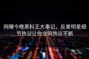 网曝今晚黑料王大事记，反差明星细节热议让你全网热议不断