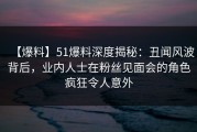 【爆料】51爆料深度揭秘：丑闻风波背后，业内人士在粉丝见面会的角色疯狂令人意外
