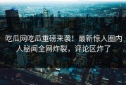 吃瓜网吃瓜重磅来袭！最新惊人圈内人秘闻全网炸裂，评论区炸了