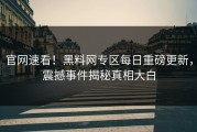 官网速看！黑料网专区每日重磅更新，震撼事件揭秘真相大白