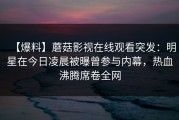 【爆料】蘑菇影视在线观看突发：明星在今日凌晨被曝曾参与内幕，热血沸腾席卷全网