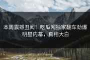 本周震撼丑闻！吃瓜网独家翻车劲爆明星内幕，真相大白