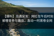 【爆料】岛遇突发：网红在午后时刻被曝曾参与趣岛，轰动一时席卷全网