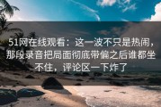 51网在线观看：这一波不只是热闹，那段录音把局面彻底带偏之后谁都坐不住，评论区一下炸了