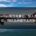 网曝heiliao每日大事记，惊人真相热议，网红丑闻细节太炸裂