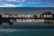网曝heiliao每日大事记，惊人真相热议，网红丑闻细节太炸裂