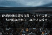 吃瓜网爆料重磅来袭！今日热议圈内人秘闻真相大白，真相让人瞠目